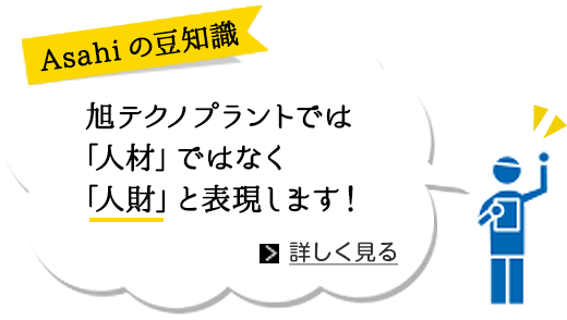 Asahiの豆知識 旭テクノプラントでは「人材」ではなく「人財」と表現します！ 詳しく見る