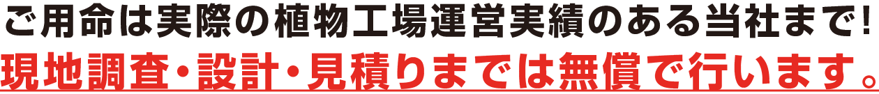 ご用命は実際の植物工場運営実績のある当社まで！現地調査・設計・見積もりまでは無償で行います。