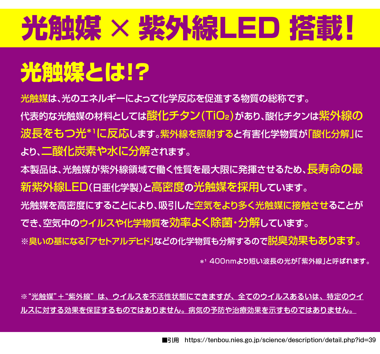 光触媒×紫外線LED搭載！光触媒とは？光触媒は、光のエネルギーによって化学反応を促進する物質の総称です。
代表的な光触媒の材料としては酸化チタン(TiO₂)があり、酸化チタンは紫外線の波長をもつ光*₁に反応します。紫外線を照射すると有害化学物質が「酸化分解」により、二酸化炭素や水に分解されます。
本製品は、光触媒が紫外線領域で働く性質を最大限に発揮させるため、長寿命の最新紫外線LED（日亜化学製）と高密度の光触媒を採用しています。
光触媒を高密度にすることにより、吸引した空気をより多く光触媒に接触させることができ、空気中のウイルスや化学物質を効率よく除菌・分解しています。
※臭いの基になる「アセトアルデヒド」などの化学物質も分解するので脱臭効果もあります。■引用　https://tenbou.nies.go.jp/science/description/detail.php?id=39