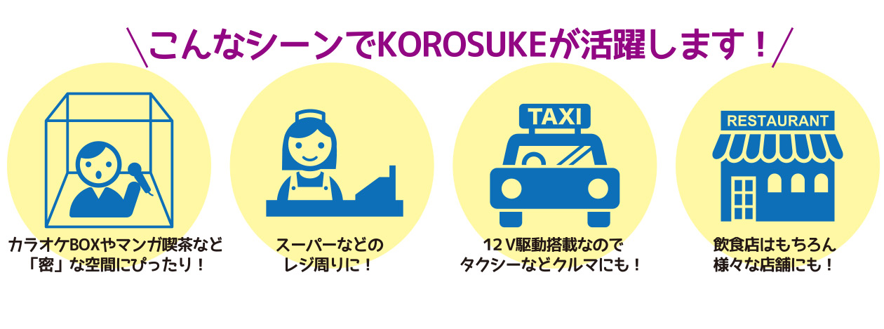 こんなシーンでkorosuke（コロスケ）が活躍します！カラオケBOXやマンガ喫茶など「密」な空間に！スーパーなどのレジ周りに！12V駆動搭載なので、タクシーなど車にも！飲食店はもちろん様々な店舗にも！