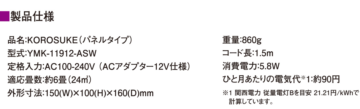 【製品仕様】品名：KOROSUKE（パネルタイプ）/型式：YMK-11912-ASW/定格入力：AC100-240V（ ACアダプター12V仕様）/適応畳数：約6畳（24㎥）