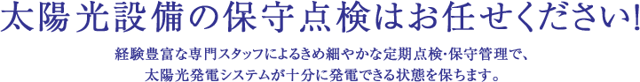 太陽光設備の保守点検はお任せください！経験豊富な専門スタッフによるきめ細やかな定期点検・保守管理で、太陽光発電システムが十分に発電できる状態を保ちます。