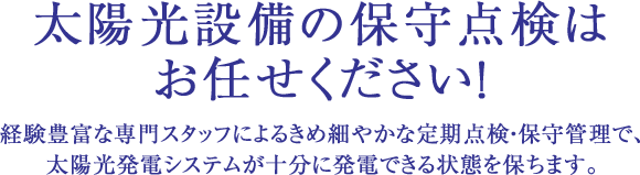 太陽光設備の保守点検はお任せください！経験豊富な専門スタッフによるきめ細やかな定期点検・保守管理で、太陽光発電システムが十分に発電できる状態を保ちます。