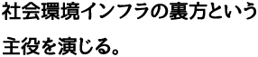 社会環境インフラの裏方という主役を演じる。