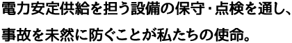 電力の安定供給に欠かせない設備の保守・点検を行い、事故を未然に防ぐ。