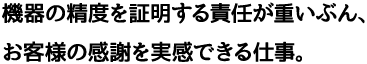 機器の精度を証明する責任が重いぶん、お客様の感謝を実感できる仕事。