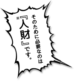 そのために必要なのは『人財』です。