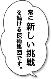 常に新しい挑戦を続ける技術集団です。