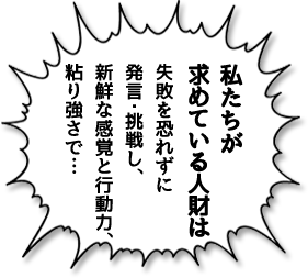 私たちが求めている人財は失敗を恐れずに発言・挑戦し、新鮮な感覚と行動力、粘り強さで…