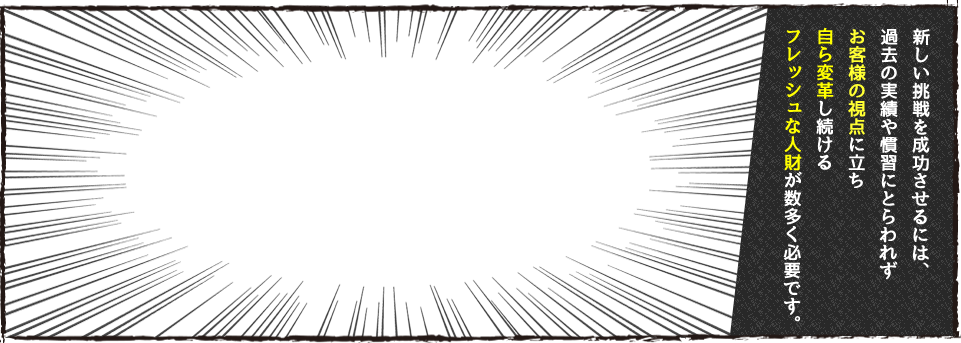 新しい挑戦を成功させるには、過去の実績や慣習にとらわれずお客様の視点に立ち自ら変革し続けるフレッシュな人財が数多く必要です。