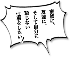 家族に、友達に、そして自分に恥じない仕事をしたい！