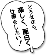 どうせなら、楽しく、面白く仕事をしたい！