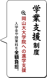 学業支援制度　岡山大大学院への進学支援     入学金や授業料を全額負担。