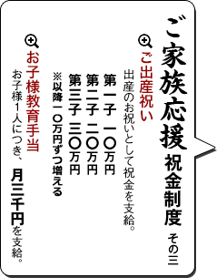 ご家族応援祝金制度 その三　ご出産祝い     出産のお祝いとして五万円支給。お子様教育手当     お子様１人につき、月三千円を支給。     学校への入学、卒業祝金制度も用意。