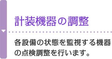 計装機器の調整 各設備の状態を監視する機器の点検調整を行います。