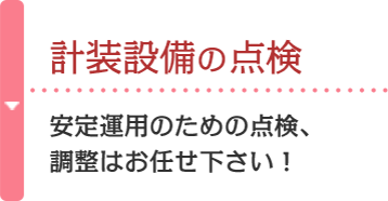 計装設備の点検 安定運用のための点検、調整はお任せ下さい！