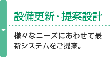 設備更新・提案設計 様々なニーズにあわせて最新システムをご提案。